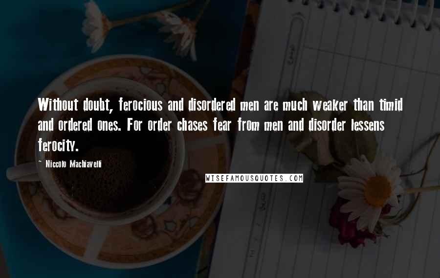 Niccolo Machiavelli Quotes: Without doubt, ferocious and disordered men are much weaker than timid and ordered ones. For order chases fear from men and disorder lessens ferocity.