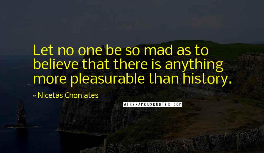 Nicetas Choniates Quotes: Let no one be so mad as to believe that there is anything more pleasurable than history.