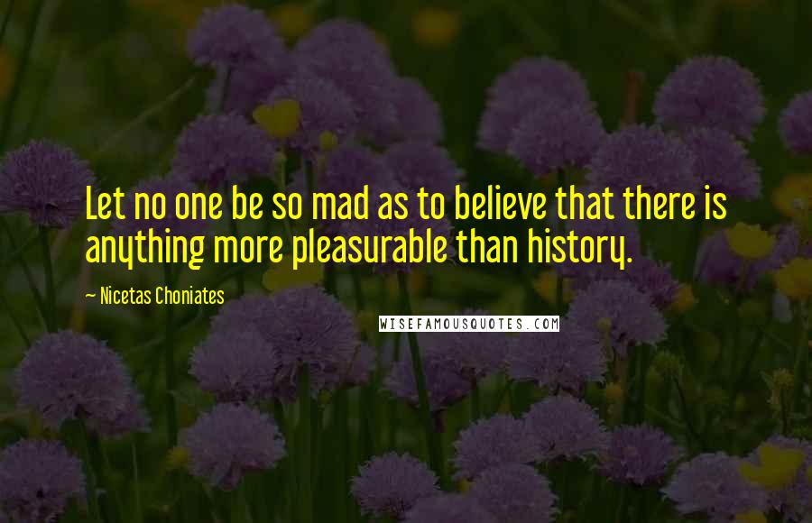 Nicetas Choniates Quotes: Let no one be so mad as to believe that there is anything more pleasurable than history.
