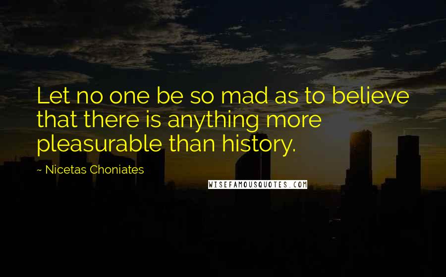 Nicetas Choniates Quotes: Let no one be so mad as to believe that there is anything more pleasurable than history.