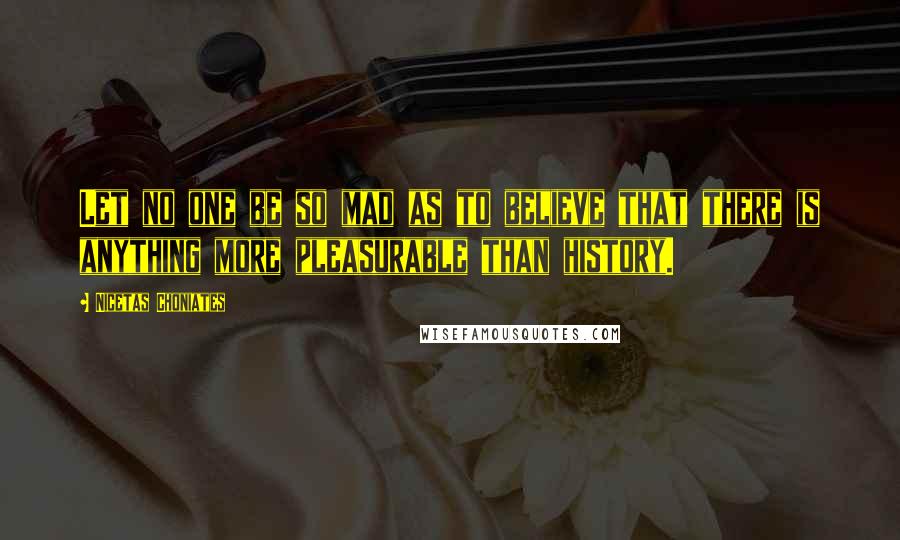 Nicetas Choniates Quotes: Let no one be so mad as to believe that there is anything more pleasurable than history.