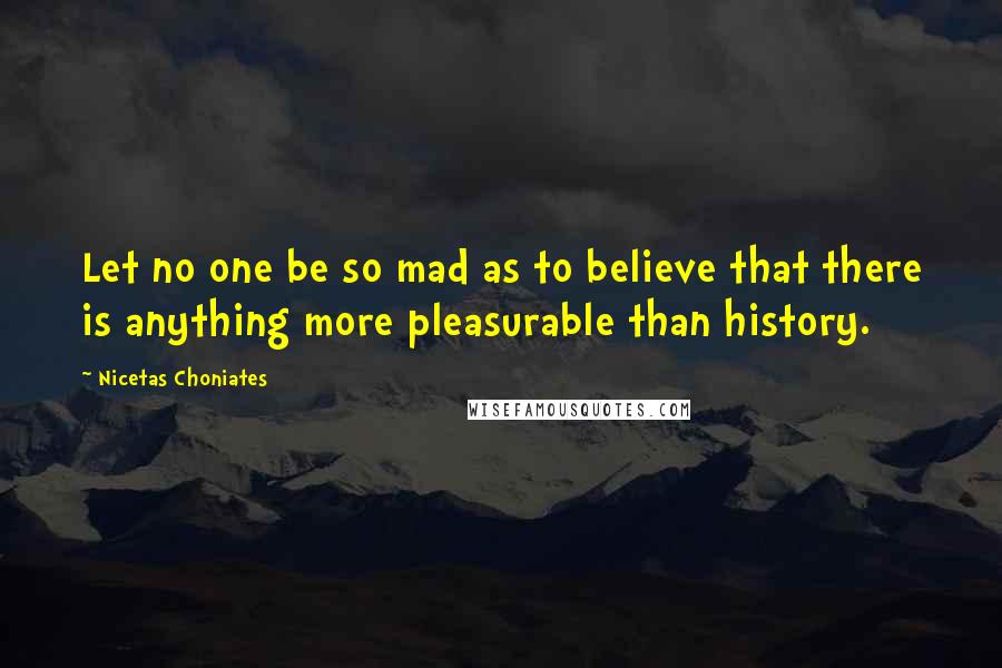 Nicetas Choniates Quotes: Let no one be so mad as to believe that there is anything more pleasurable than history.