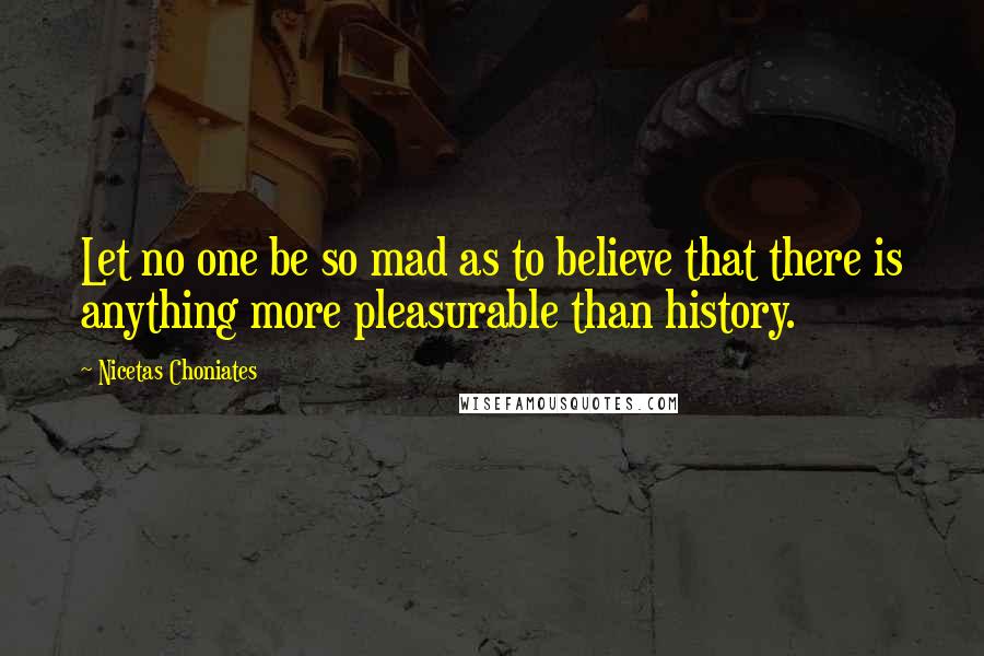 Nicetas Choniates Quotes: Let no one be so mad as to believe that there is anything more pleasurable than history.