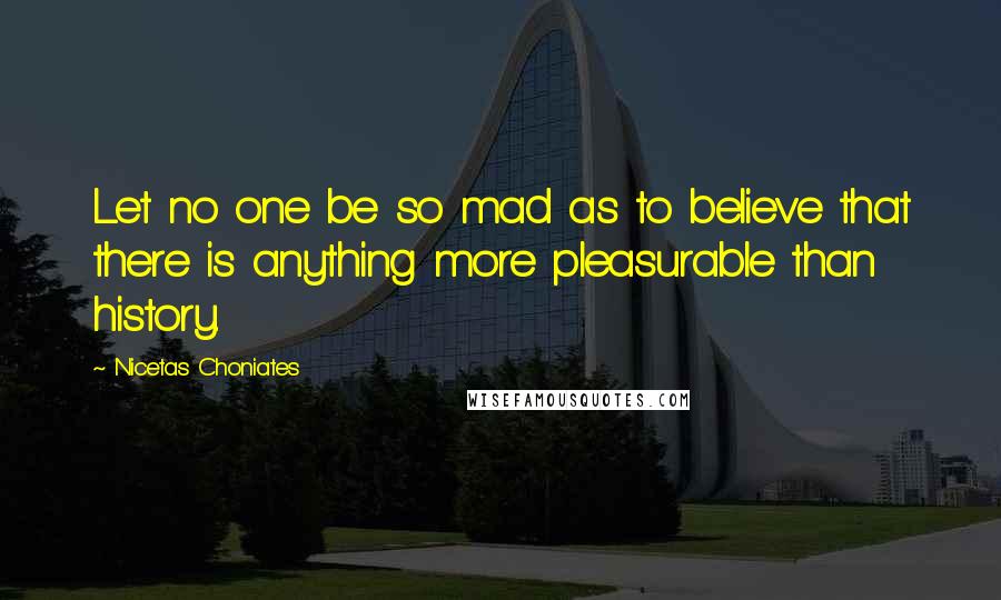 Nicetas Choniates Quotes: Let no one be so mad as to believe that there is anything more pleasurable than history.