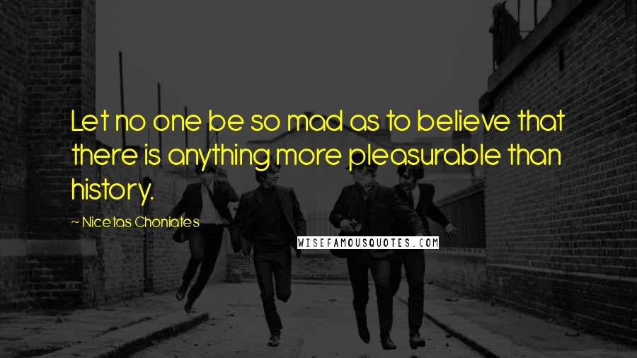 Nicetas Choniates Quotes: Let no one be so mad as to believe that there is anything more pleasurable than history.