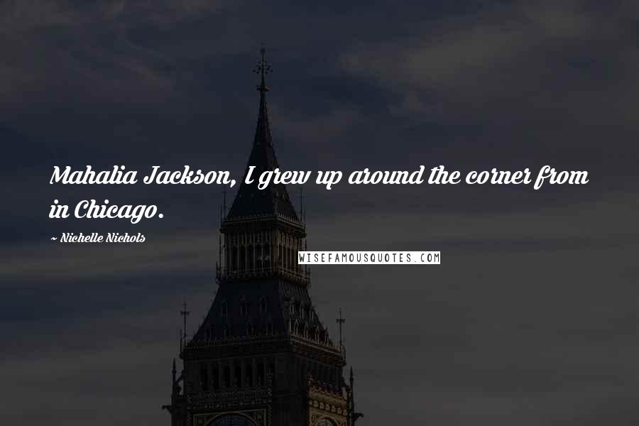 Nichelle Nichols Quotes: Mahalia Jackson, I grew up around the corner from in Chicago.