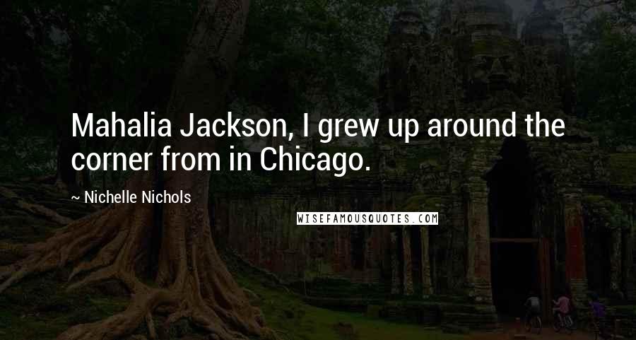 Nichelle Nichols Quotes: Mahalia Jackson, I grew up around the corner from in Chicago.