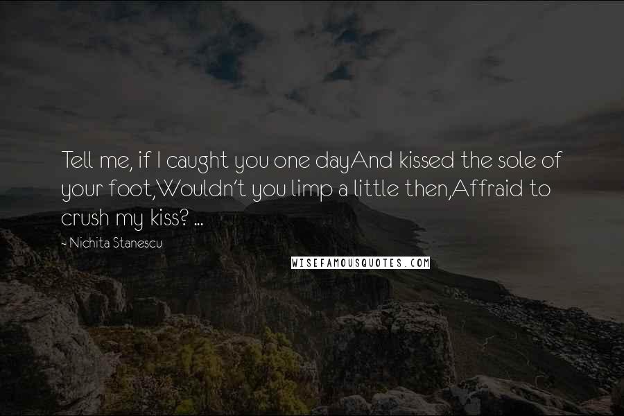 Nichita Stanescu Quotes: Tell me, if I caught you one dayAnd kissed the sole of your foot,Wouldn't you limp a little then,Affraid to crush my kiss? ...