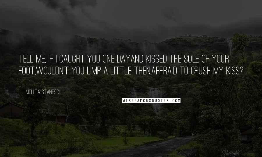 Nichita Stanescu Quotes: Tell me, if I caught you one dayAnd kissed the sole of your foot,Wouldn't you limp a little then,Affraid to crush my kiss? ...