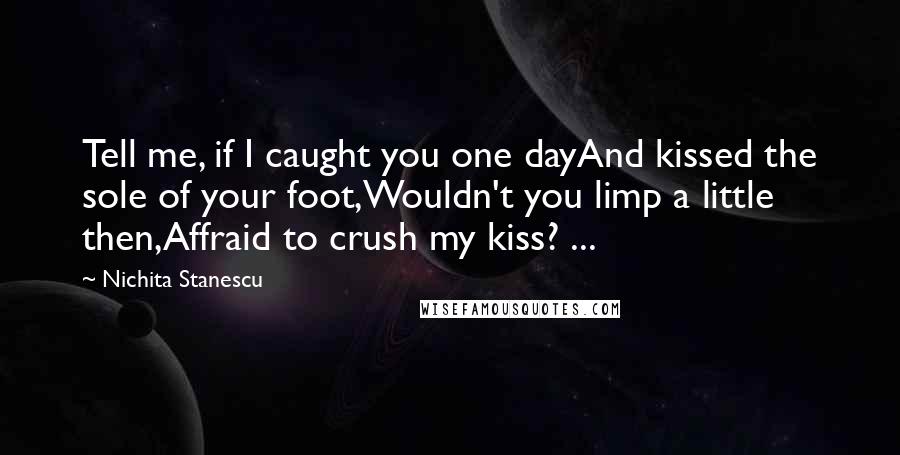 Nichita Stanescu Quotes: Tell me, if I caught you one dayAnd kissed the sole of your foot,Wouldn't you limp a little then,Affraid to crush my kiss? ...