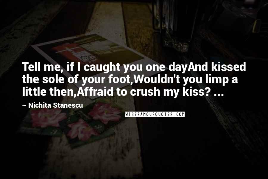 Nichita Stanescu Quotes: Tell me, if I caught you one dayAnd kissed the sole of your foot,Wouldn't you limp a little then,Affraid to crush my kiss? ...