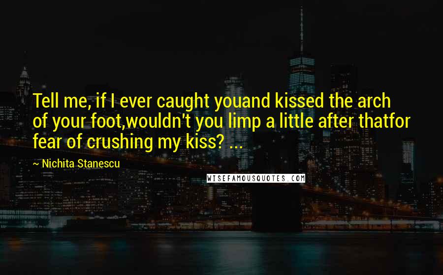 Nichita Stanescu Quotes: Tell me, if I ever caught youand kissed the arch of your foot,wouldn't you limp a little after thatfor fear of crushing my kiss? ...