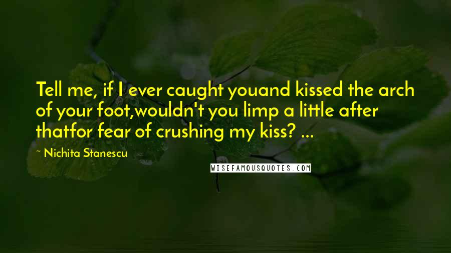 Nichita Stanescu Quotes: Tell me, if I ever caught youand kissed the arch of your foot,wouldn't you limp a little after thatfor fear of crushing my kiss? ...