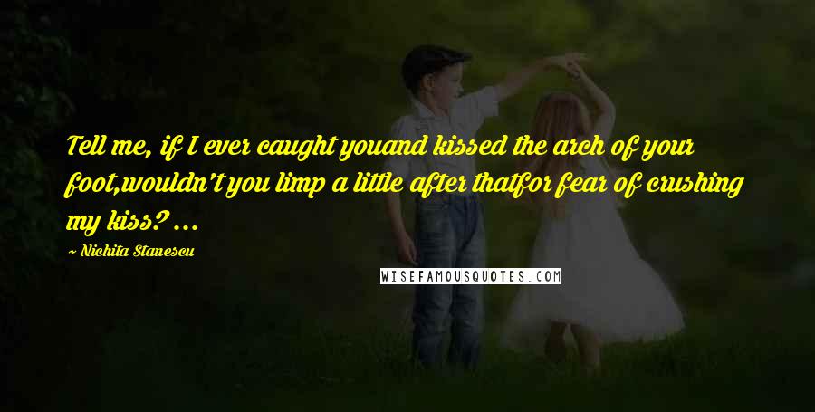 Nichita Stanescu Quotes: Tell me, if I ever caught youand kissed the arch of your foot,wouldn't you limp a little after thatfor fear of crushing my kiss? ...