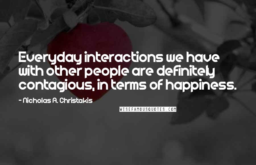 Nicholas A. Christakis Quotes: Everyday interactions we have with other people are definitely contagious, in terms of happiness.