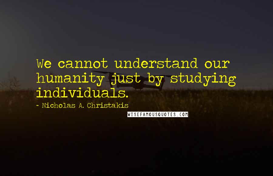 Nicholas A. Christakis Quotes: We cannot understand our humanity just by studying individuals.