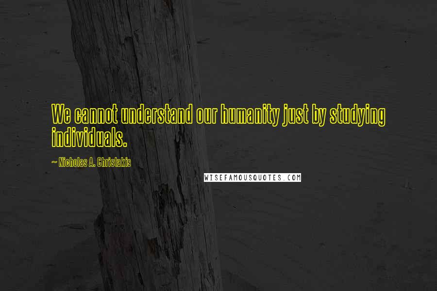 Nicholas A. Christakis Quotes: We cannot understand our humanity just by studying individuals.