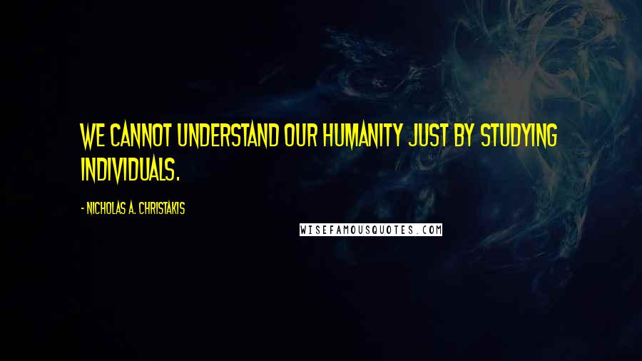 Nicholas A. Christakis Quotes: We cannot understand our humanity just by studying individuals.