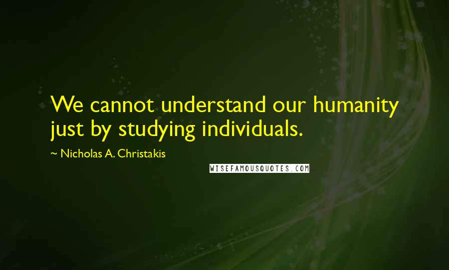 Nicholas A. Christakis Quotes: We cannot understand our humanity just by studying individuals.