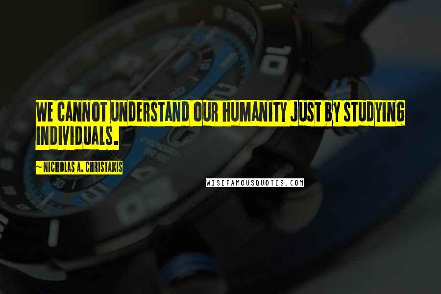 Nicholas A. Christakis Quotes: We cannot understand our humanity just by studying individuals.