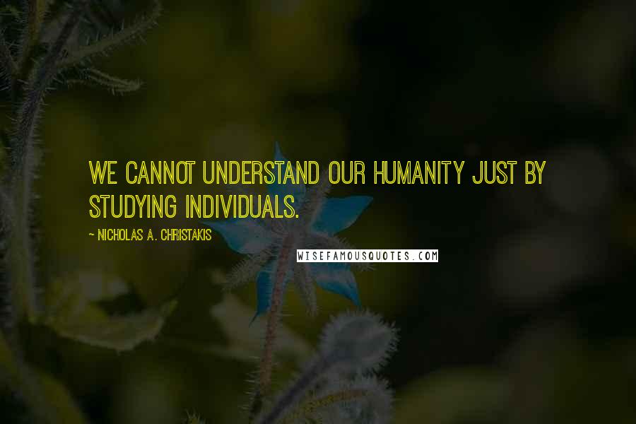 Nicholas A. Christakis Quotes: We cannot understand our humanity just by studying individuals.