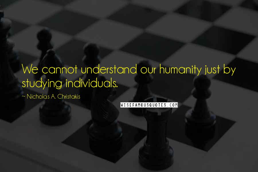 Nicholas A. Christakis Quotes: We cannot understand our humanity just by studying individuals.