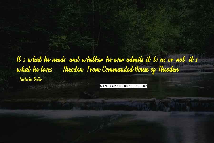 Nicholas Bella Quotes: It's what he needs, and whether he ever admits it to us or not, it's what he loves" - Theoden (From Commanded:House of Theoden)