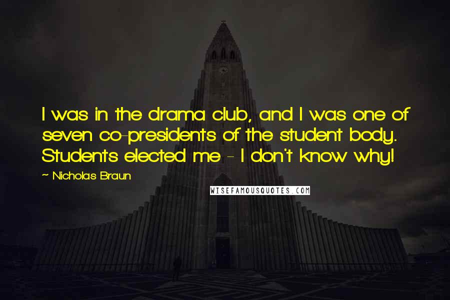 Nicholas Braun Quotes: I was in the drama club, and I was one of seven co-presidents of the student body. Students elected me - I don't know why!