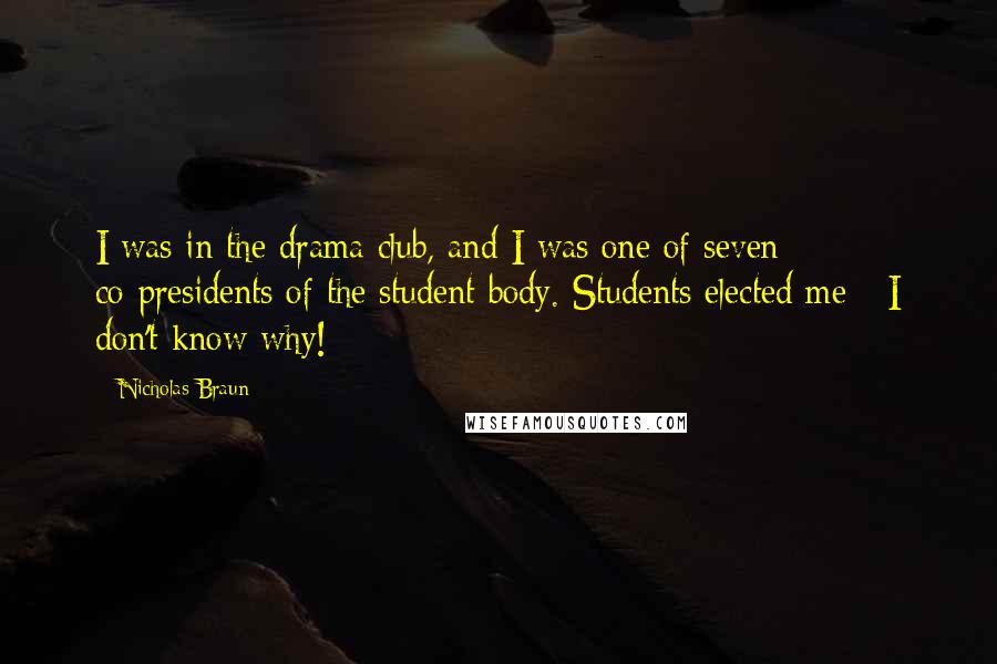 Nicholas Braun Quotes: I was in the drama club, and I was one of seven co-presidents of the student body. Students elected me - I don't know why!