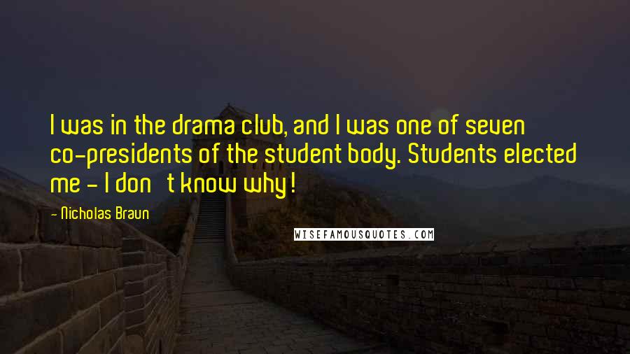 Nicholas Braun Quotes: I was in the drama club, and I was one of seven co-presidents of the student body. Students elected me - I don't know why!