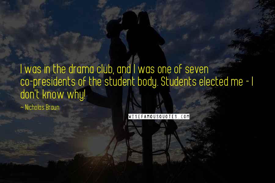 Nicholas Braun Quotes: I was in the drama club, and I was one of seven co-presidents of the student body. Students elected me - I don't know why!