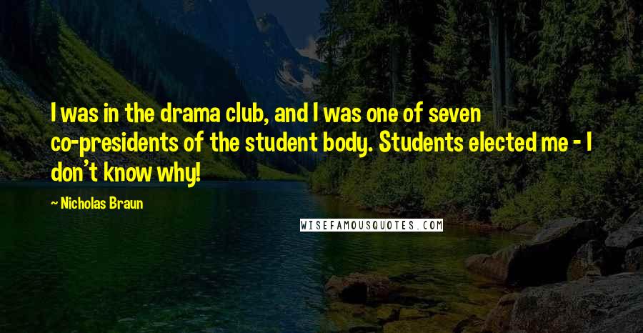 Nicholas Braun Quotes: I was in the drama club, and I was one of seven co-presidents of the student body. Students elected me - I don't know why!