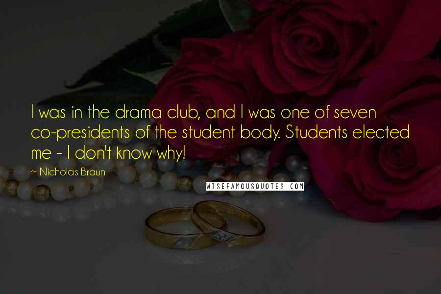 Nicholas Braun Quotes: I was in the drama club, and I was one of seven co-presidents of the student body. Students elected me - I don't know why!