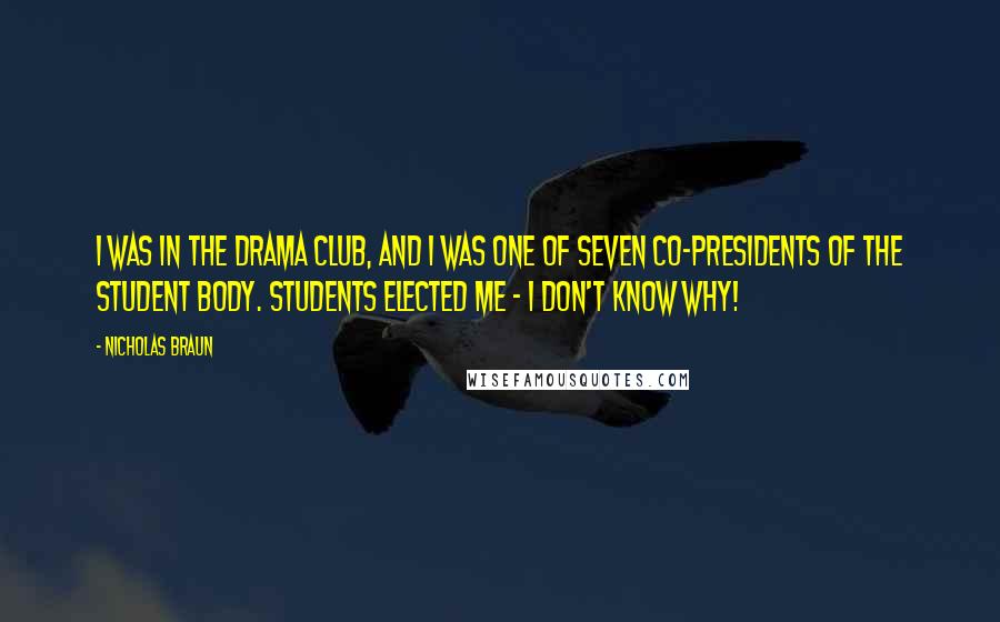 Nicholas Braun Quotes: I was in the drama club, and I was one of seven co-presidents of the student body. Students elected me - I don't know why!