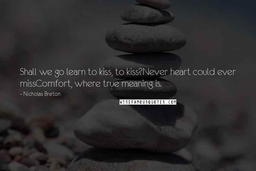 Nicholas Breton Quotes: Shall we go learn to kiss, to kiss?Never heart could ever missComfort, where true meaning is.