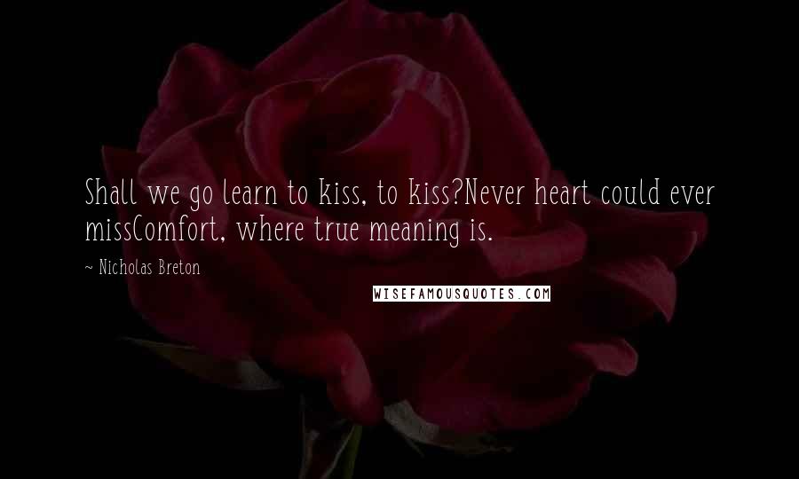 Nicholas Breton Quotes: Shall we go learn to kiss, to kiss?Never heart could ever missComfort, where true meaning is.