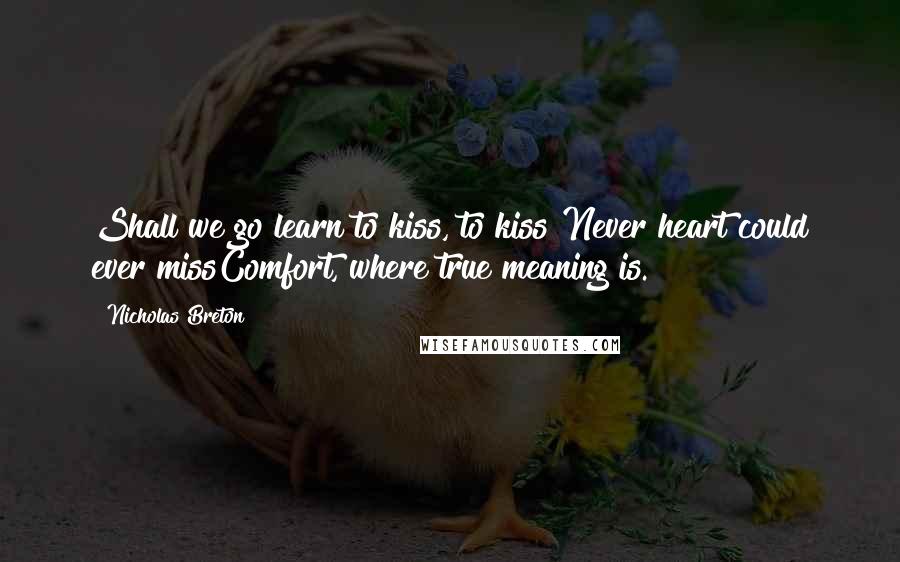 Nicholas Breton Quotes: Shall we go learn to kiss, to kiss?Never heart could ever missComfort, where true meaning is.