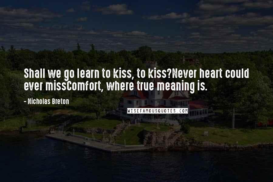 Nicholas Breton Quotes: Shall we go learn to kiss, to kiss?Never heart could ever missComfort, where true meaning is.