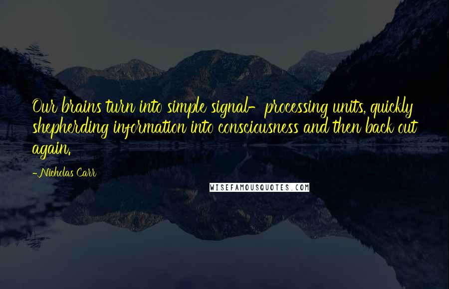 Nicholas Carr Quotes: Our brains turn into simple signal-processing units, quickly shepherding information into consciousness and then back out again.