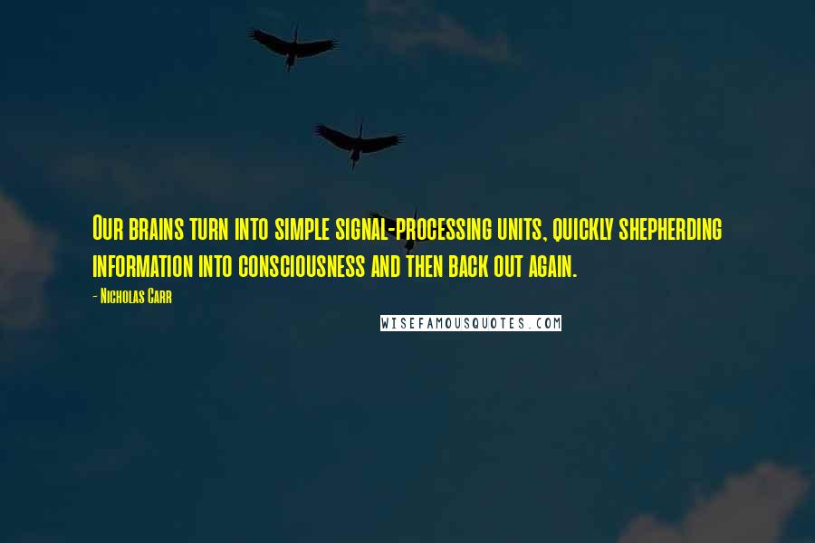 Nicholas Carr Quotes: Our brains turn into simple signal-processing units, quickly shepherding information into consciousness and then back out again.
