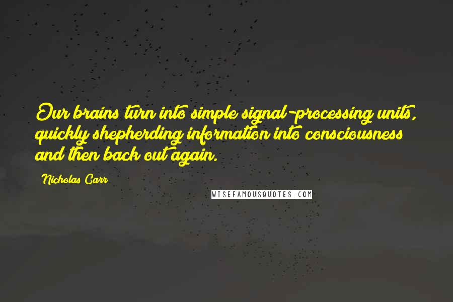 Nicholas Carr Quotes: Our brains turn into simple signal-processing units, quickly shepherding information into consciousness and then back out again.