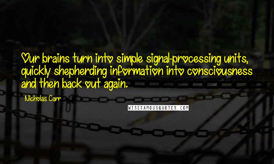 Nicholas Carr Quotes: Our brains turn into simple signal-processing units, quickly shepherding information into consciousness and then back out again.