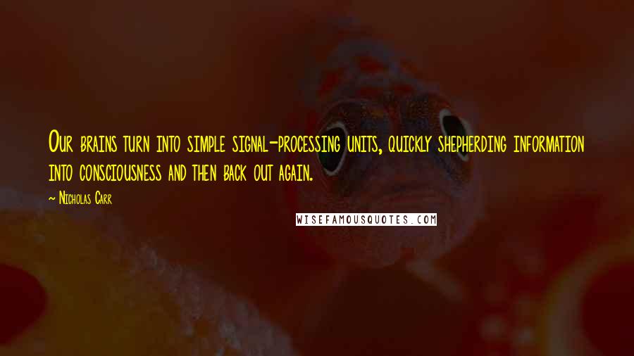 Nicholas Carr Quotes: Our brains turn into simple signal-processing units, quickly shepherding information into consciousness and then back out again.