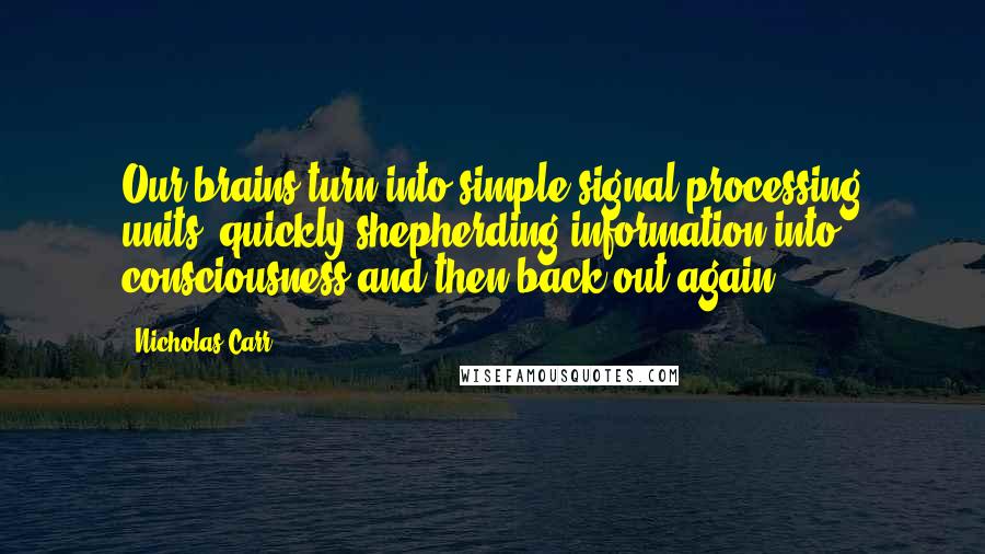 Nicholas Carr Quotes: Our brains turn into simple signal-processing units, quickly shepherding information into consciousness and then back out again.
