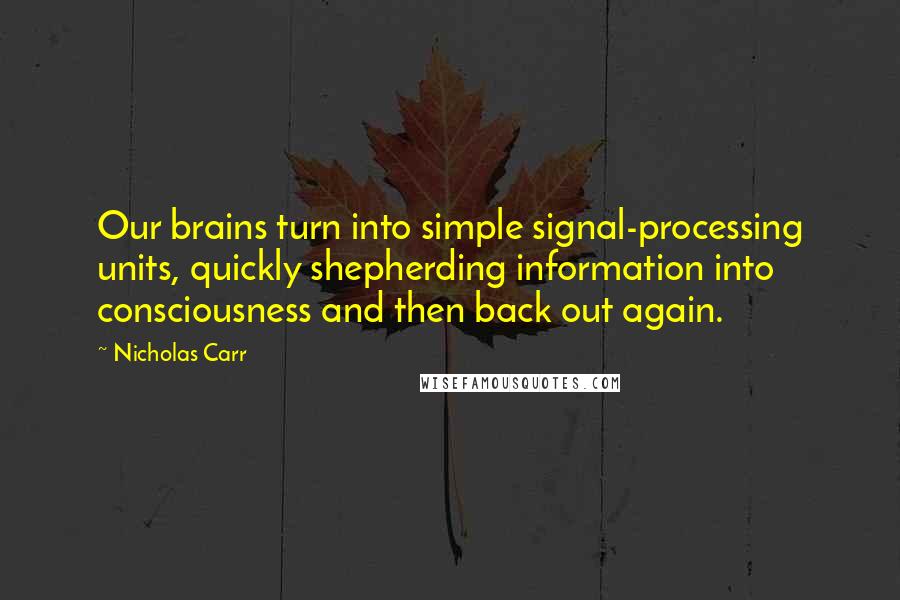 Nicholas Carr Quotes: Our brains turn into simple signal-processing units, quickly shepherding information into consciousness and then back out again.