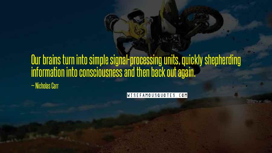 Nicholas Carr Quotes: Our brains turn into simple signal-processing units, quickly shepherding information into consciousness and then back out again.