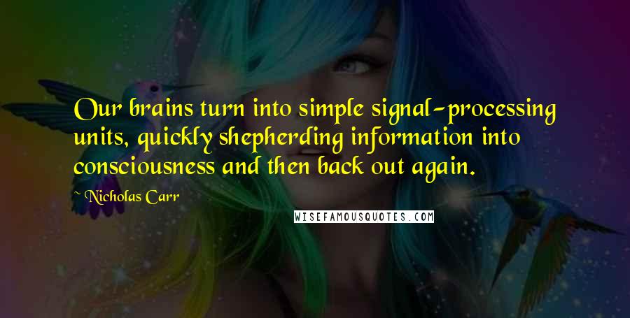 Nicholas Carr Quotes: Our brains turn into simple signal-processing units, quickly shepherding information into consciousness and then back out again.