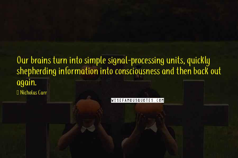 Nicholas Carr Quotes: Our brains turn into simple signal-processing units, quickly shepherding information into consciousness and then back out again.