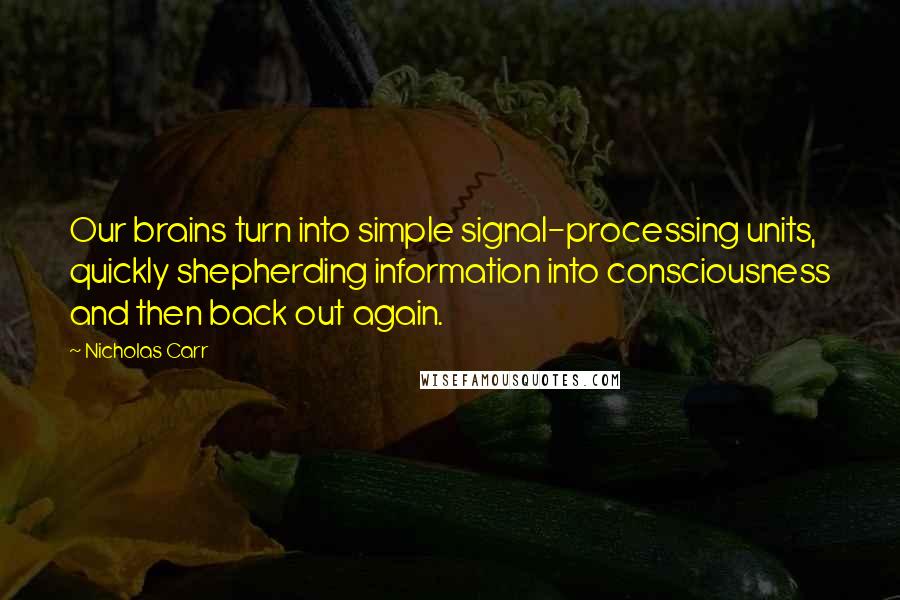 Nicholas Carr Quotes: Our brains turn into simple signal-processing units, quickly shepherding information into consciousness and then back out again.