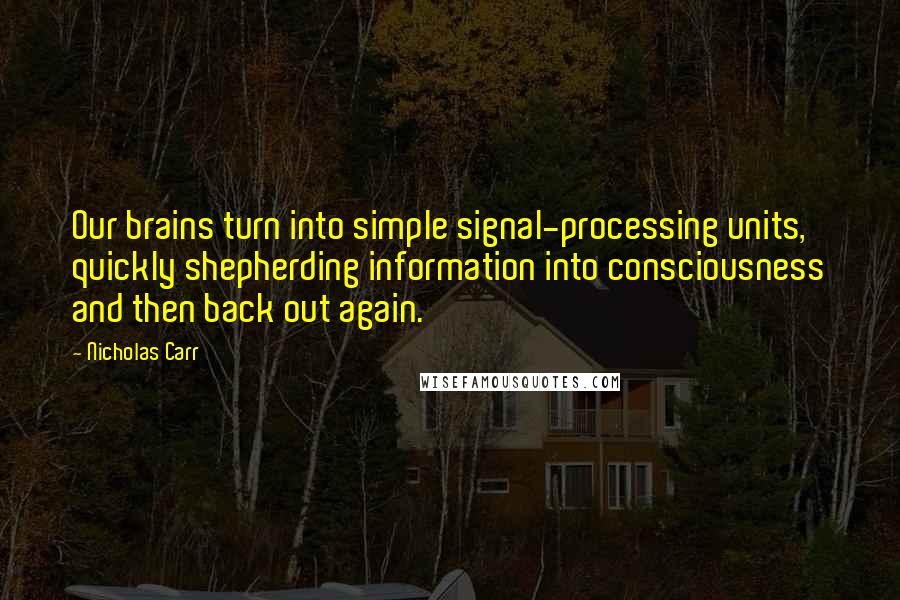 Nicholas Carr Quotes: Our brains turn into simple signal-processing units, quickly shepherding information into consciousness and then back out again.